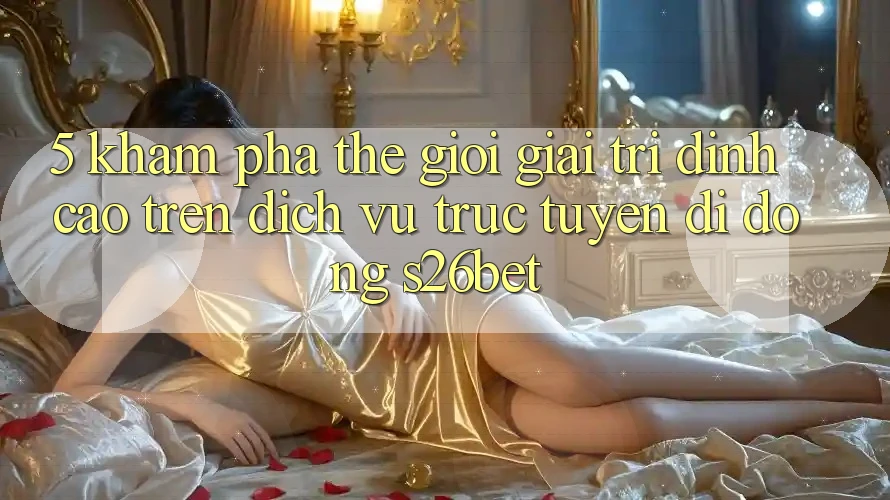 5. Khám Phá Thế Giới Giải Trí Đỉnh cao Trên Dịch vụ trực tuyến di động S26bet