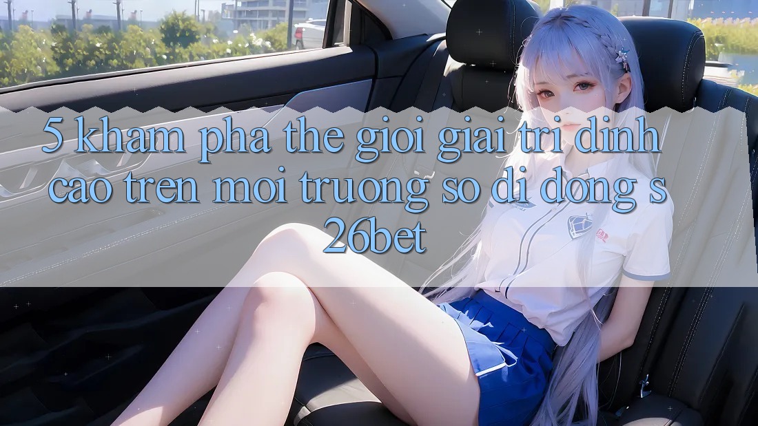 5. Khám Phá Thế Giới Giải Trí Đỉnh Cao Trên Môi trường số di động S26bet 5. Khám Phá Thế Giới Giải Trí Đỉnh Cao Trên Môi trường số di động S26bet