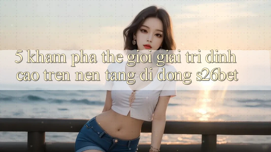5. Khám phá Thế Giới Giải Trí Đỉnh Cao Trên Nền tảng di động S26bet 5. Khám phá Thế Giới Giải Trí Đỉnh Cao Trên Nền tảng di động S26bet