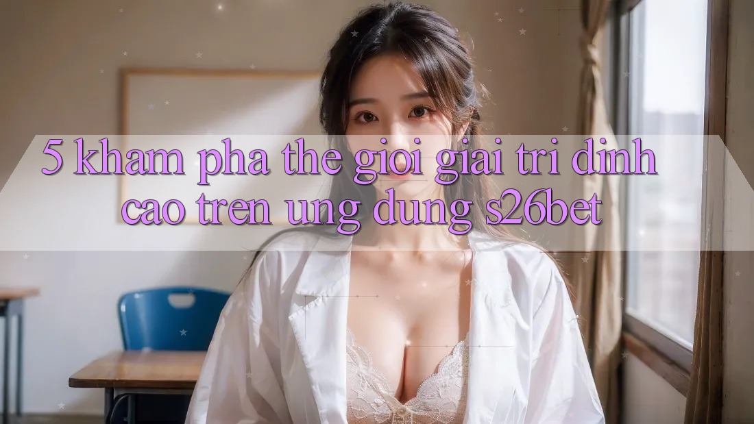 5. Khám Phá Thế Giới Giải Trí Đỉnh Cao Trên Ứng dụng S26bet