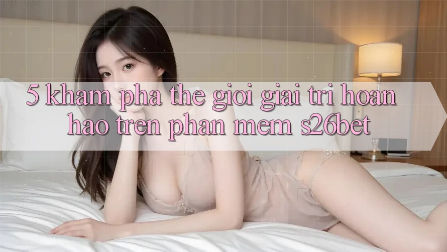 5. Khám Phá Thế Giới Giải Trí Hoàn hảo Trên Phần mềm S26bet