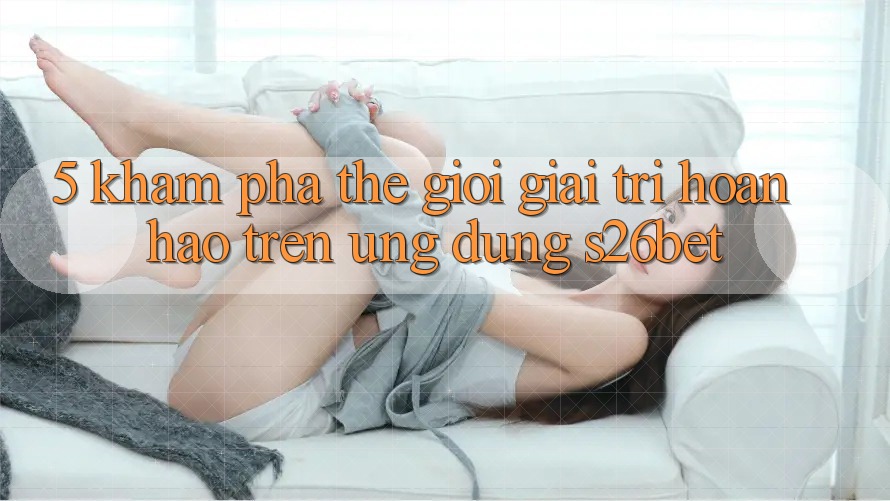 5. Khám Phá Thế Giới Giải Trí Hoàn hảo Trên Ứng dụng S26bet 5. Khám Phá Thế Giới Giải Trí Hoàn hảo Trên Ứng dụng S26bet