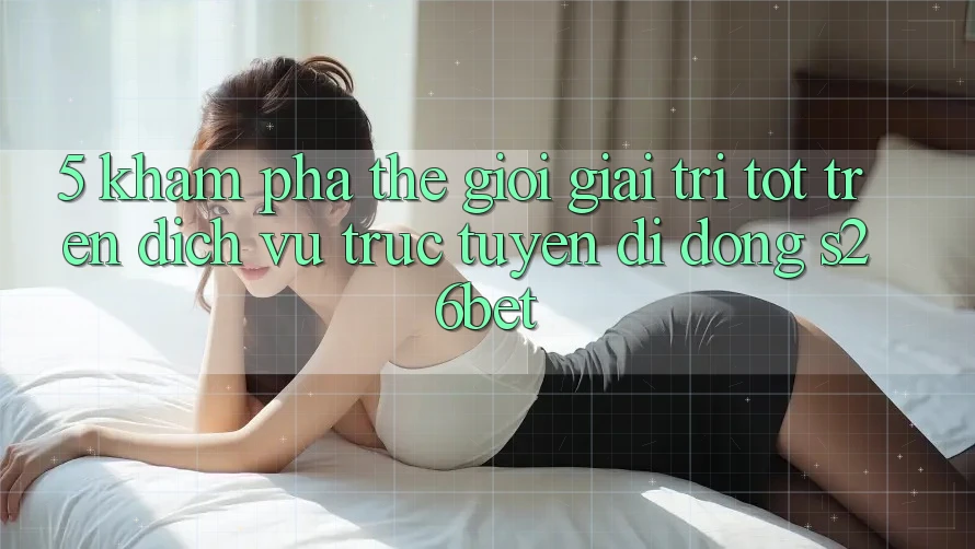 5. Khám Phá Thế Giới Giải Trí Tốt Trên Dịch vụ trực tuyến di động S26bet