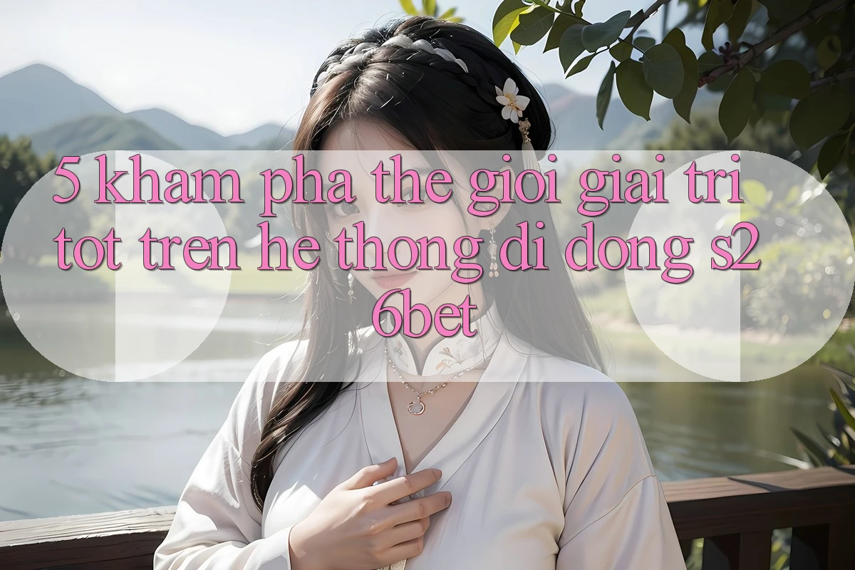 5. Khám Phá Thế Giới Giải Trí Tốt Trên Hệ thống di động S26bet 5. Khám Phá Thế Giới Giải Trí Tốt Trên Hệ thống di động S26bet