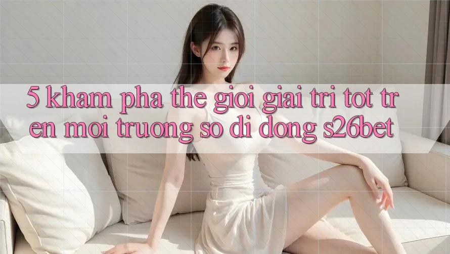 5. Khám Phá Thế Giới Giải Trí Tốt Trên Môi trường số di động S26bet