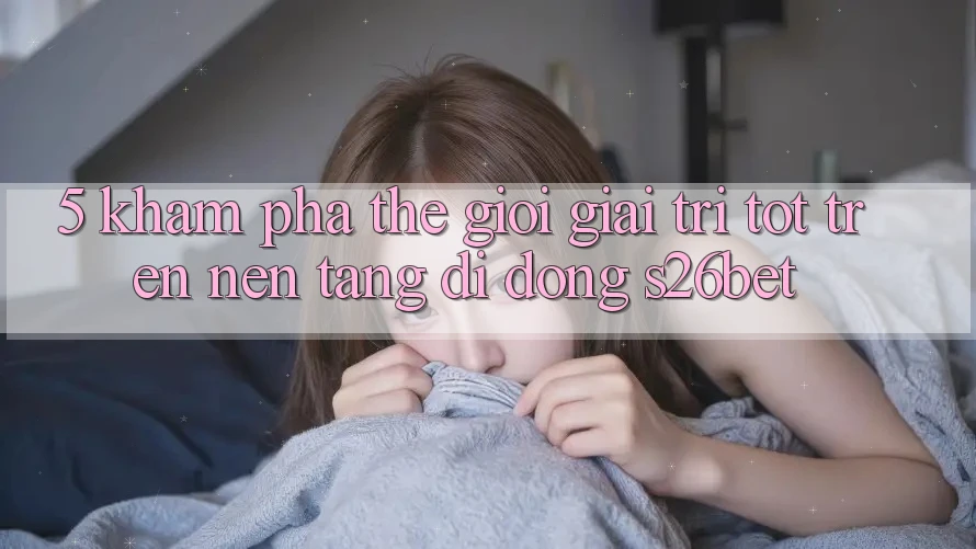 5. Khám Phá Thế Giới Giải Trí Tốt Trên Nền tảng di động S26bet 5. Khám Phá Thế Giới Giải Trí Tốt Trên Nền tảng di động S26bet