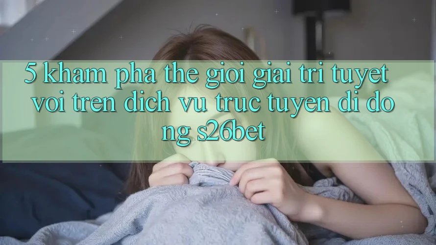 5. Khám Phá Thế Giới Giải Trí Tuyệt vời Trên Dịch vụ trực tuyến di động S26bet