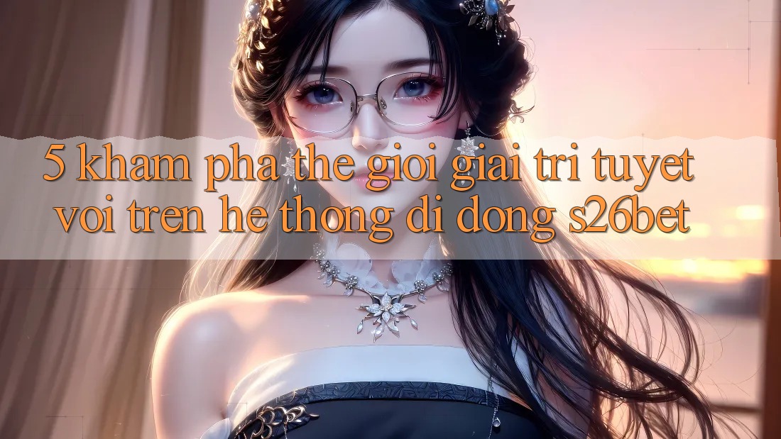 5. Khám Phá Thế Giới Giải Trí Tuyệt vời Trên Hệ thống di động S26bet