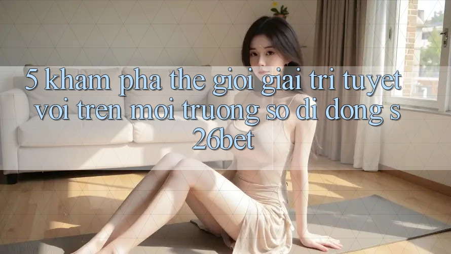 5. Khám Phá Thế Giới Giải Trí Tuyệt vời Trên Môi trường số di động S26bet 5. Khám Phá Thế Giới Giải Trí Tuyệt vời Trên Môi trường số di động S26bet
