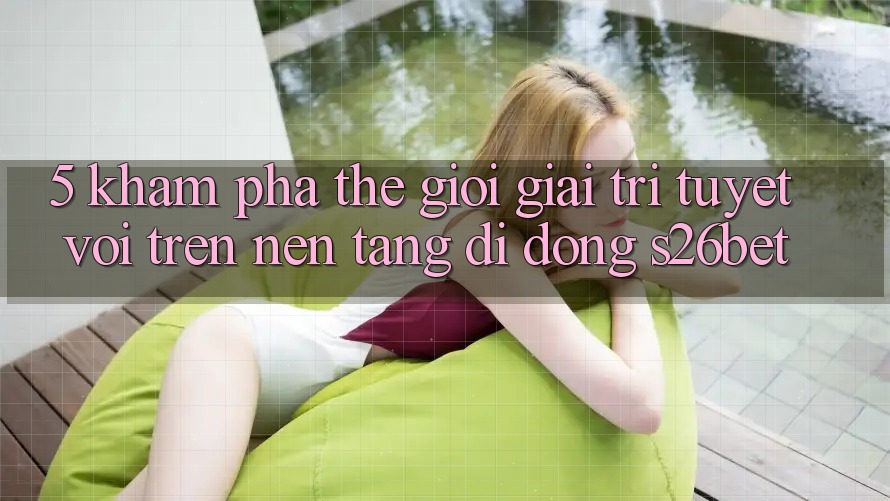 5. Khám Phá Thế Giới Giải Trí Tuyệt vời Trên Nền tảng di động S26bet