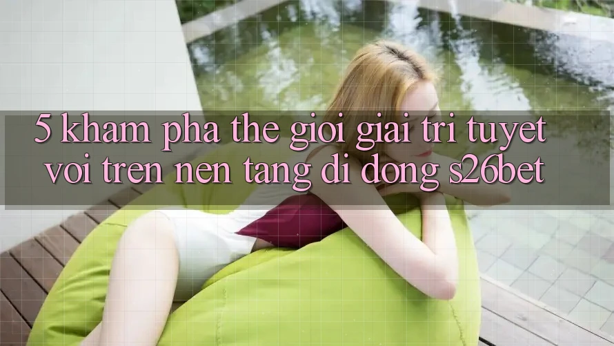 5. Khám Phá Thế Giới Giải Trí Tuyệt vời Trên Nền tảng di động S26bet