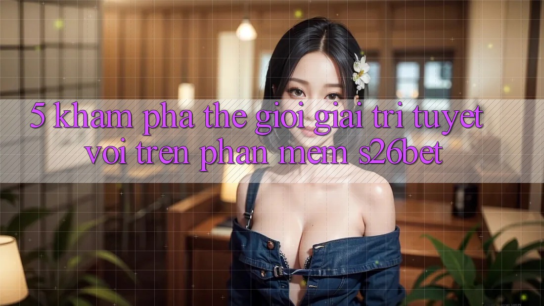 5. Khám Phá Thế Giới Giải Trí Tuyệt vời Trên Phần mềm S26bet