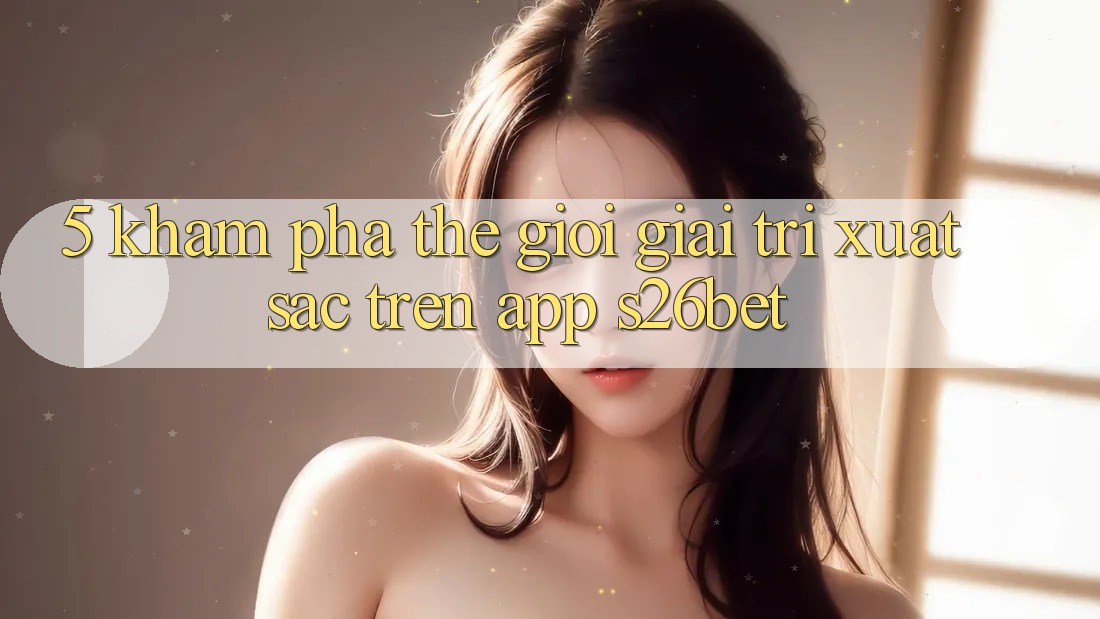 5. Khám Phá Thế Giới Giải Trí Xuất sắc Trên App S26bet 5. Khám Phá Thế Giới Giải Trí Xuất sắc Trên App S26bet
