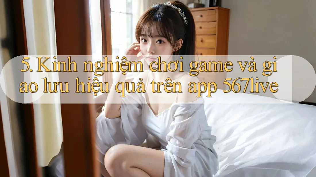 5. Kinh nghiệm chơi game và giao lưu hiệu quả trên app 567live