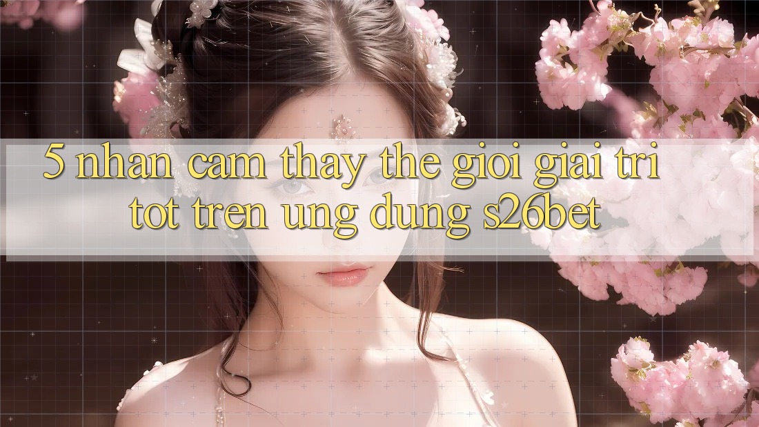 5. Nhận cảm thấy Thế Giới Giải Trí Tốt Trên Ứng dụng S26bet