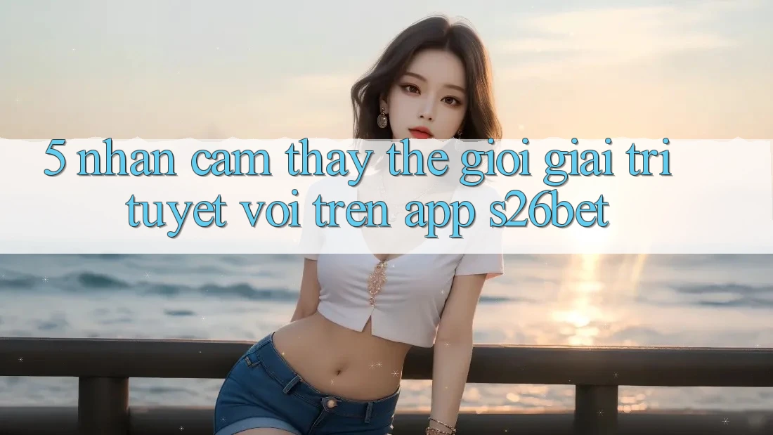 5. Nhận cảm thấy Thế Giới Giải Trí Tuyệt vời Trên App S26bet