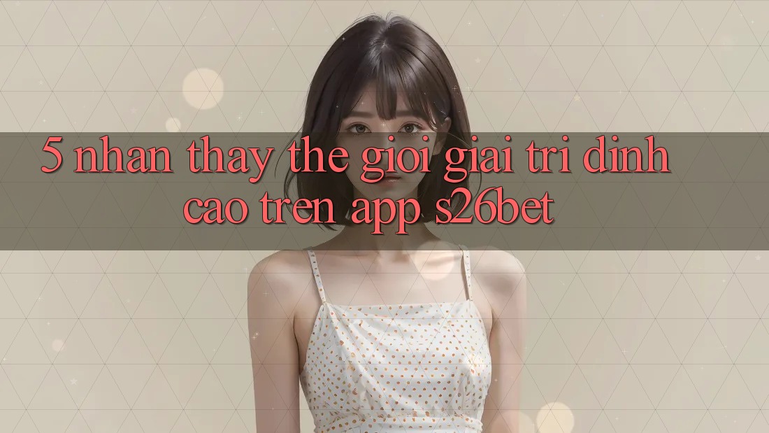 5. Nhận thấy Thế Giới Giải Trí Đỉnh Cao Trên App S26bet