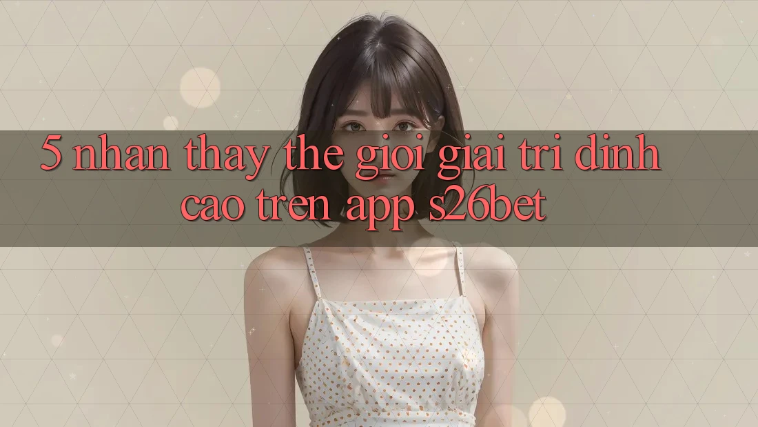 5. Nhận thấy Thế Giới Giải Trí Đỉnh Cao Trên App S26bet 5. Nhận thấy Thế Giới Giải Trí Đỉnh Cao Trên App S26bet