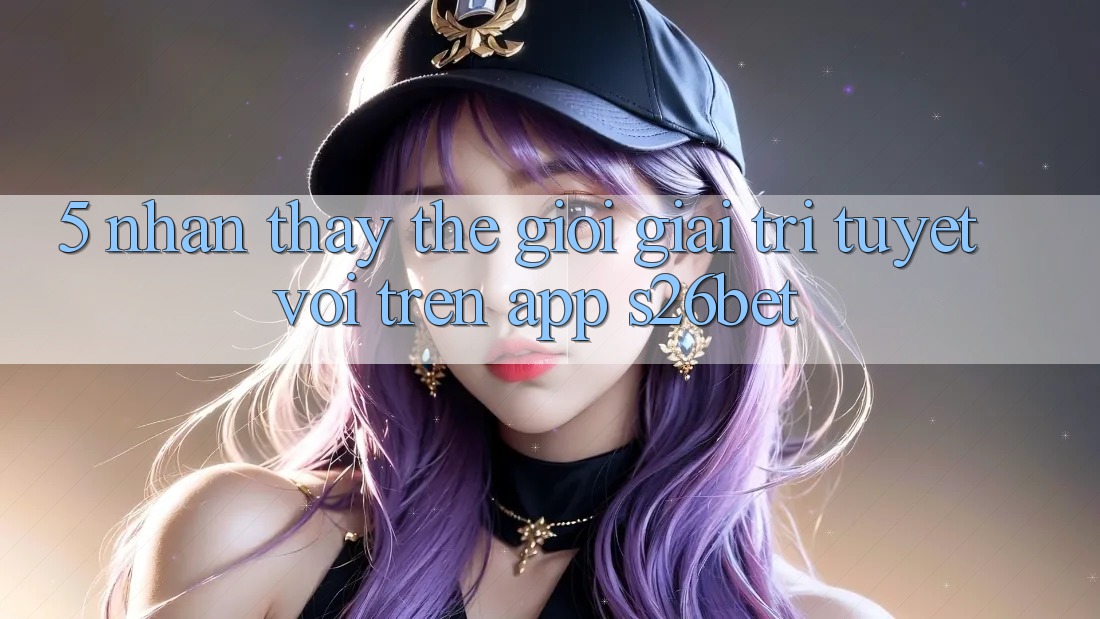 5. Nhận thấy Thế Giới Giải Trí Tuyệt vời Trên App S26bet