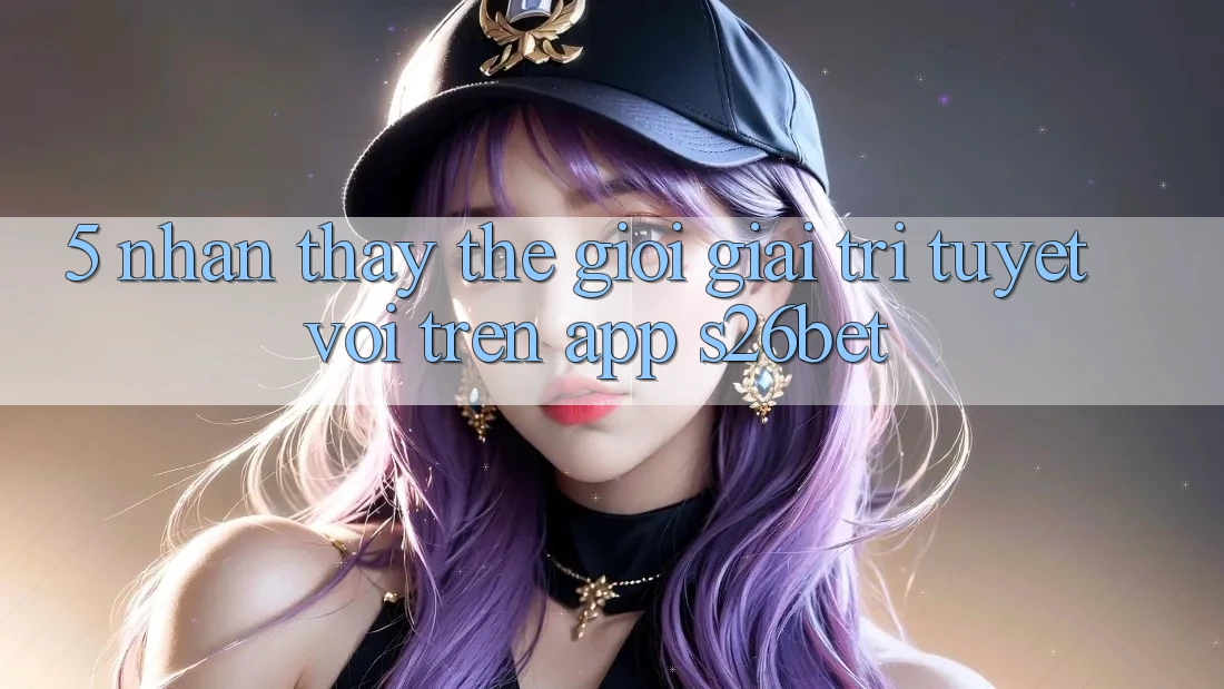 5. Nhận thấy Thế Giới Giải Trí Tuyệt vời Trên App S26bet 5. Nhận thấy Thế Giới Giải Trí Tuyệt vời Trên App S26bet