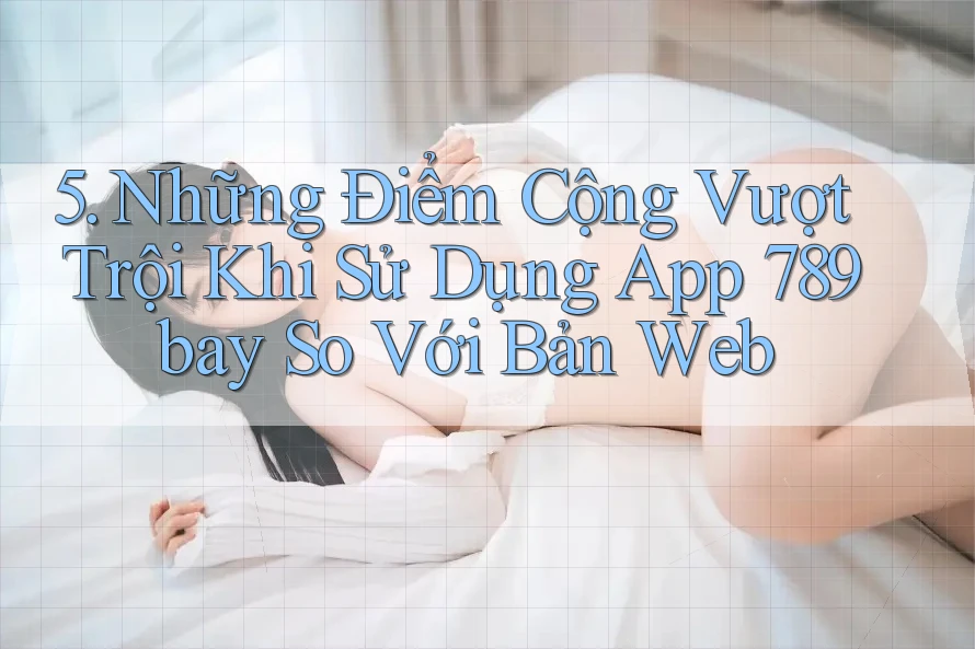 5. Những Điểm Cộng Vượt Trội Khi Sử Dụng App 789bay So Với Bản Web