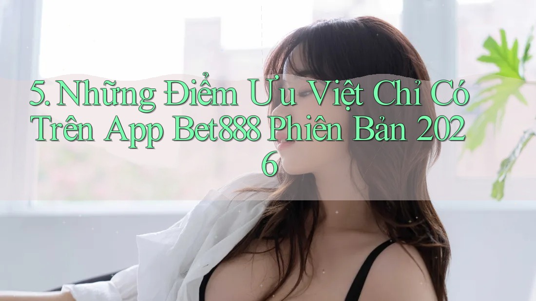 5. Những Điểm Ưu Việt Chỉ Có Trên App Bet888 Phiên Bản 2026