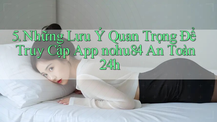 5. Những Lưu Ý Quan Trọng Để Truy Cập App nohu84 An Toàn 24h