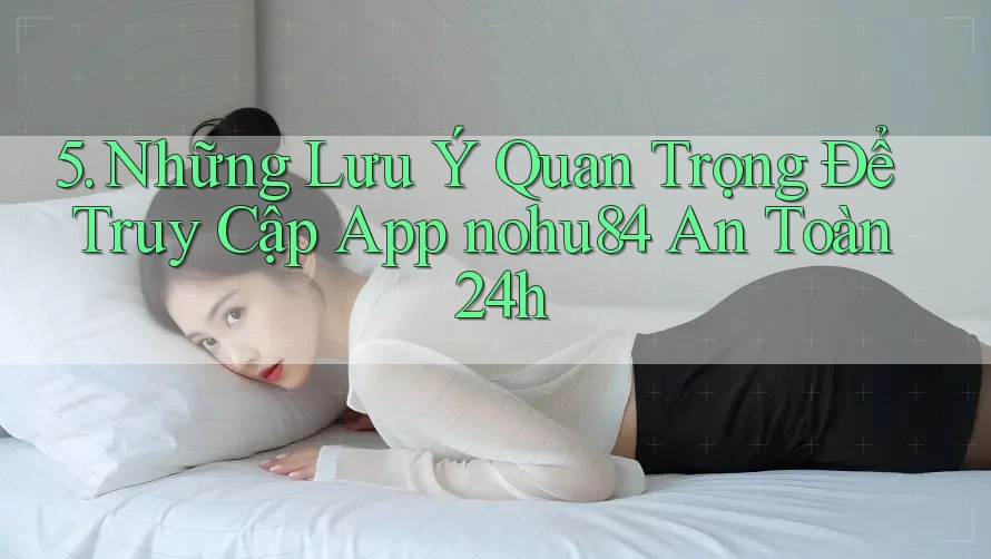 5. Những Lưu Ý Quan Trọng Để Truy Cập App nohu84 An Toàn 24h