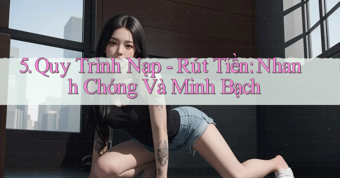 5. Quy Trình Nạp – Rút Tiền: Nhanh Chóng Và Minh Bạch 5. Quy Trình Nạp – Rút Tiền: Nhanh Chóng Và Minh Bạch