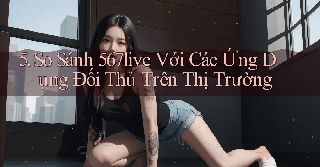5. So Sánh 567live Với Các Ứng Dụng Đối Thủ Trên Thị Trường