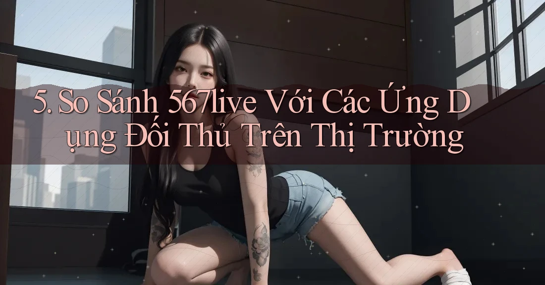 5. So Sánh 567live Với Các Ứng Dụng Đối Thủ Trên Thị Trường