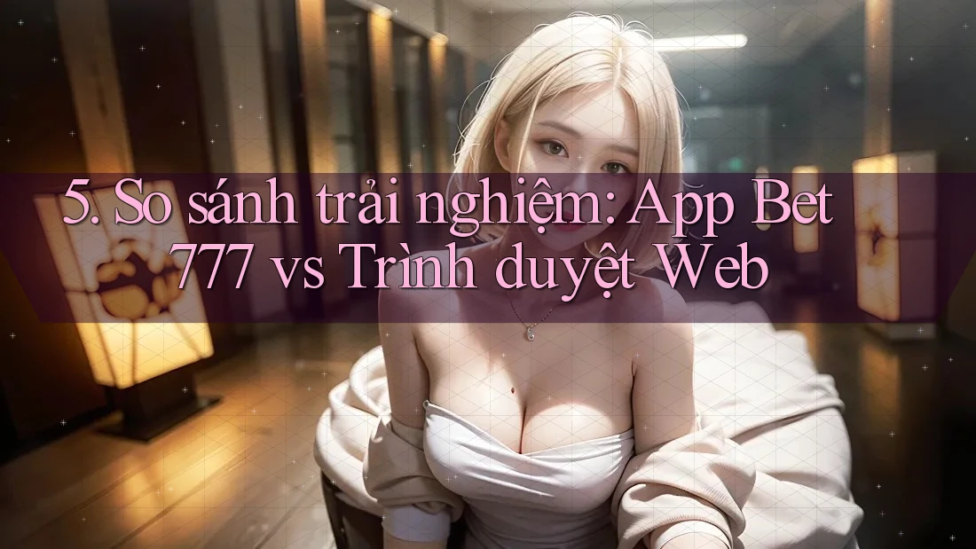 5. So sánh trải nghiệm: App Bet777 vs Trình duyệt Web