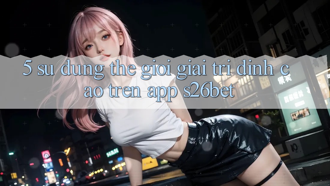 5. Sử dụng Thế Giới Giải Trí Đỉnh cao Trên App S26bet 5. Sử dụng Thế Giới Giải Trí Đỉnh cao Trên App S26bet