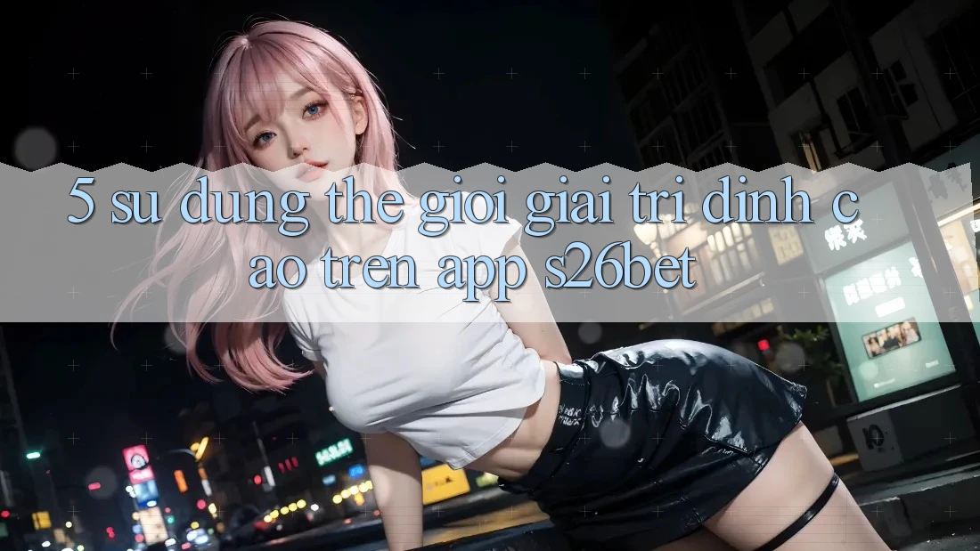 5. Sử dụng Thế Giới Giải Trí Đỉnh cao Trên App S26bet 5. Sử dụng Thế Giới Giải Trí Đỉnh cao Trên App S26bet