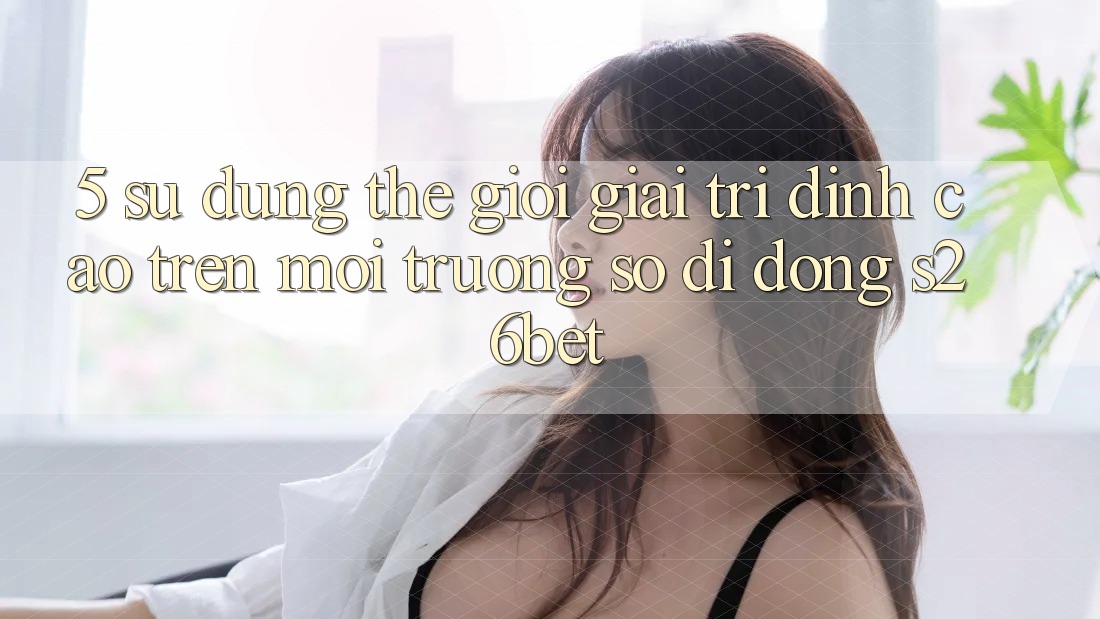 5. Sử dụng Thế Giới Giải Trí Đỉnh Cao Trên Môi trường số di động S26bet 5. Sử dụng Thế Giới Giải Trí Đỉnh Cao Trên Môi trường số di động S26bet