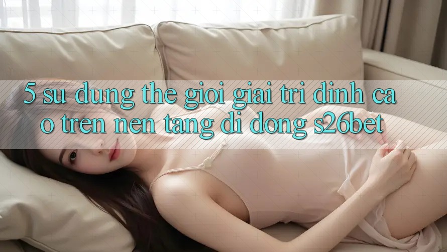 5. Sử dụng Thế Giới Giải Trí Đỉnh cao Trên Nền tảng di động S26bet