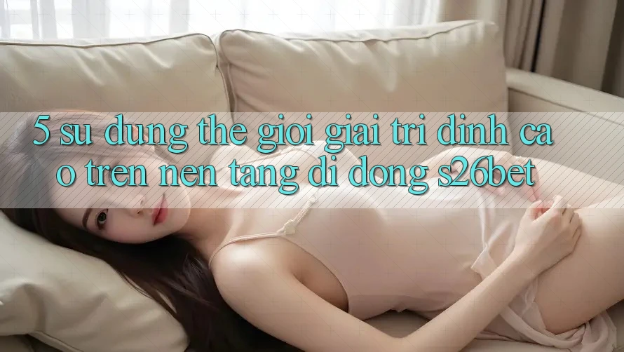 5. Sử dụng Thế Giới Giải Trí Đỉnh Cao Trên Nền tảng di động S26bet