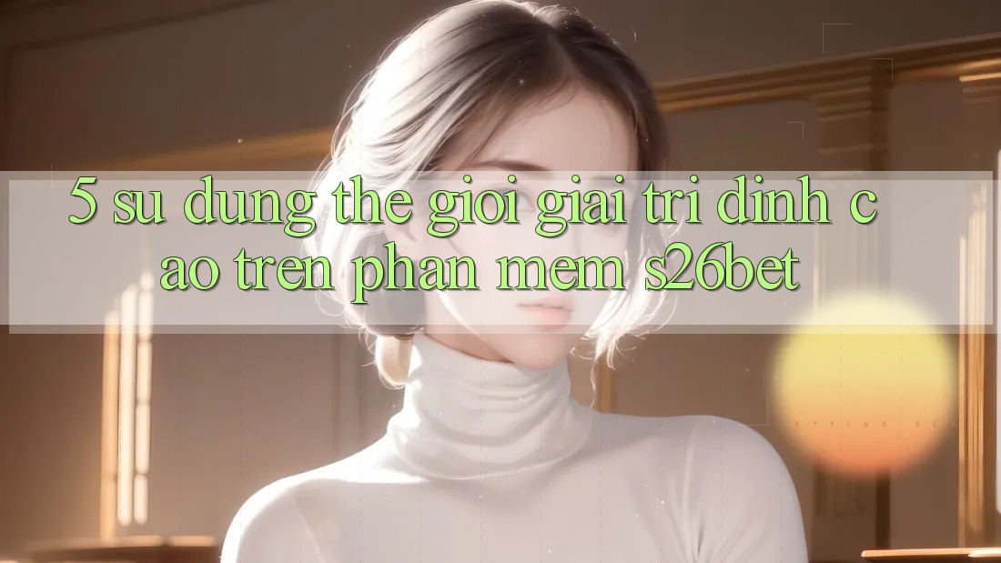 5. Sử dụng Thế Giới Giải Trí Đỉnh Cao Trên Phần mềm S26bet