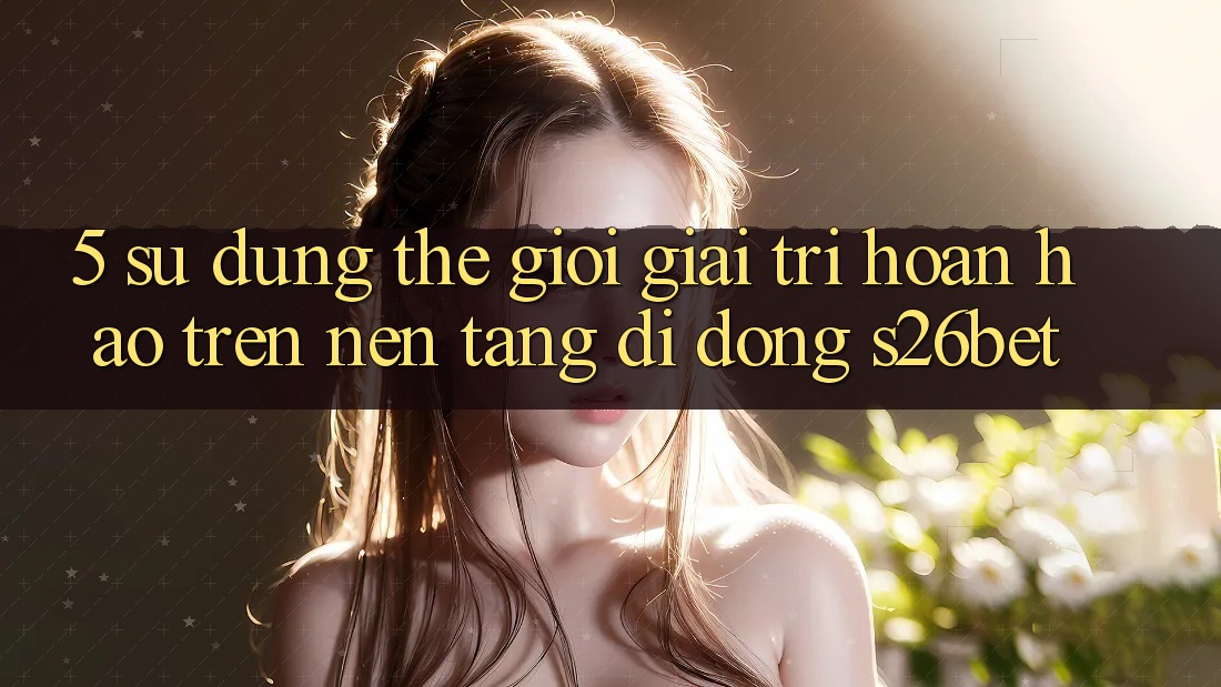 5. Sử dụng Thế Giới Giải Trí Hoàn hảo Trên Nền tảng di động S26bet