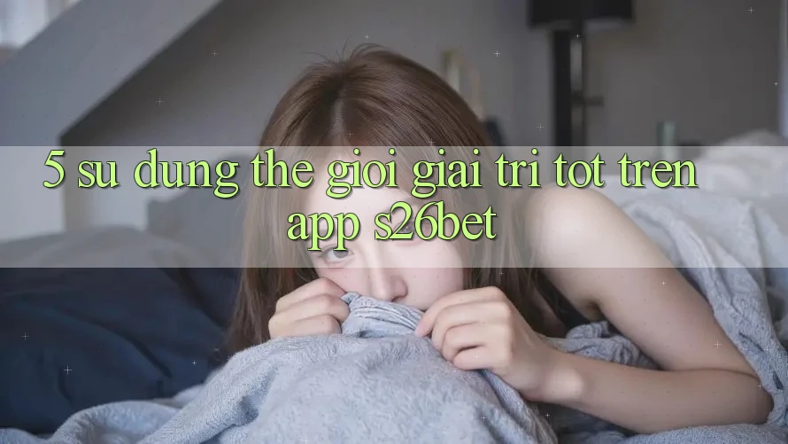 5. Sử dụng Thế Giới Giải Trí Tốt Trên App S26bet