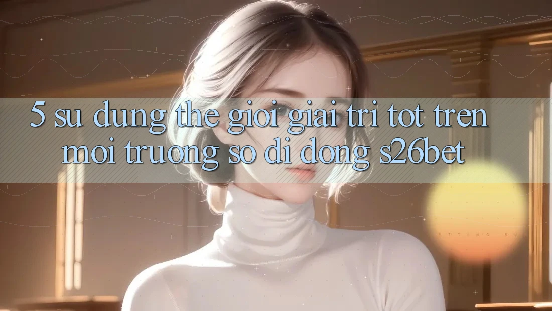 5. Sử dụng Thế Giới Giải Trí Tốt Trên Môi trường số di động S26bet