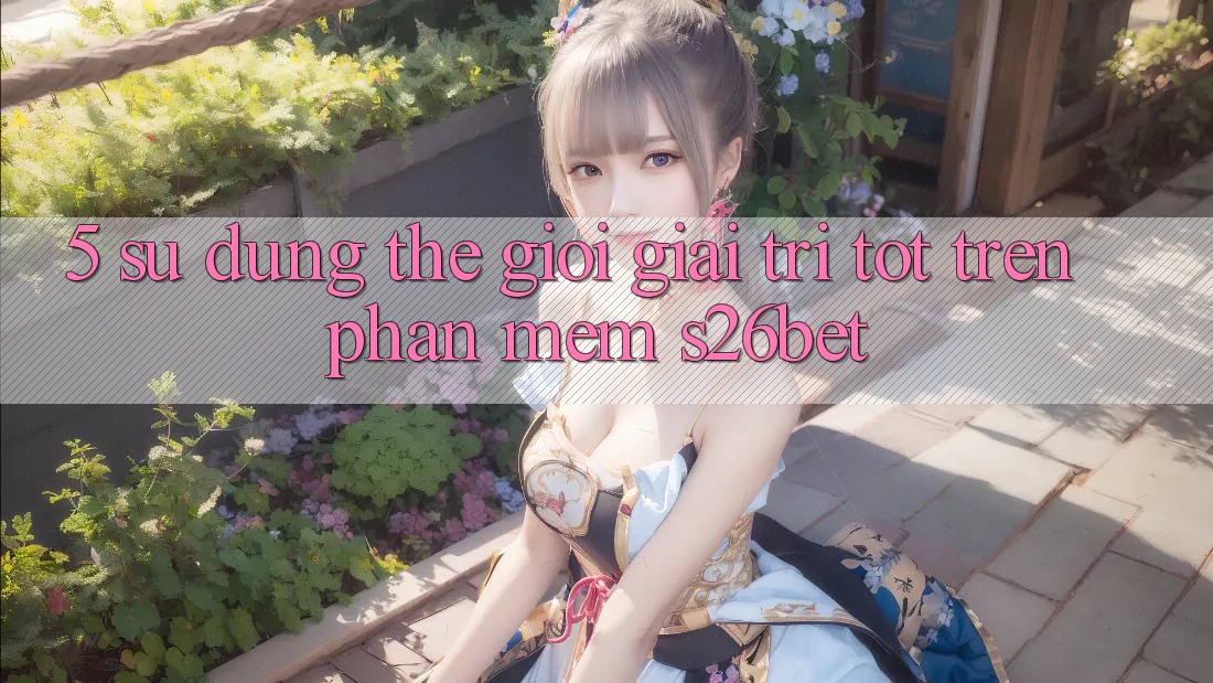 5. Sử dụng Thế Giới Giải Trí Tốt Trên Phần mềm S26bet