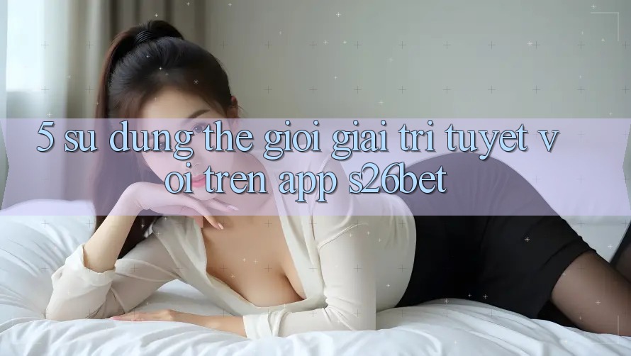 5. Sử dụng Thế Giới Giải Trí Tuyệt vời Trên App S26bet 5. Sử dụng Thế Giới Giải Trí Tuyệt vời Trên App S26bet