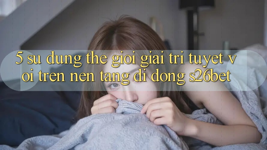 5. Sử dụng Thế Giới Giải Trí Tuyệt vời Trên Nền tảng di động S26bet