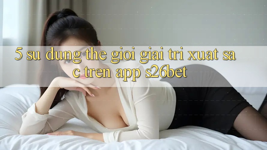 5. Sử dụng Thế Giới Giải Trí Xuất sắc Trên App S26bet 5. Sử dụng Thế Giới Giải Trí Xuất sắc Trên App S26bet