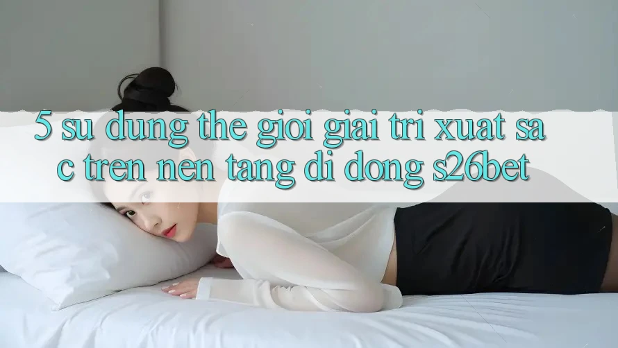 5. Sử dụng Thế Giới Giải Trí Xuất sắc Trên Nền tảng di động S26bet