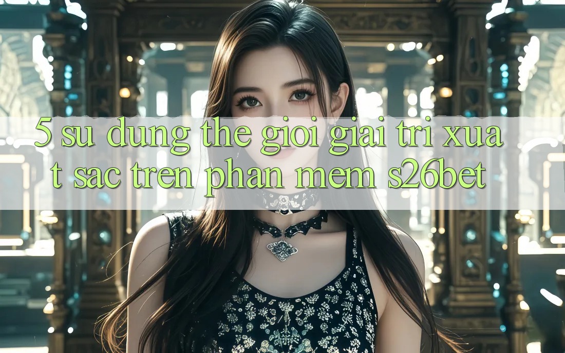 5. Sử dụng Thế Giới Giải Trí Xuất sắc Trên Phần mềm S26bet 5. Sử dụng Thế Giới Giải Trí Xuất sắc Trên Phần mềm S26bet