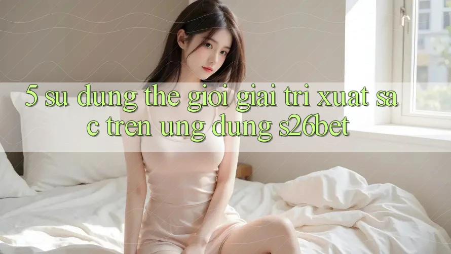 5. Sử dụng Thế Giới Giải Trí Xuất sắc Trên Ứng dụng S26bet 5. Sử dụng Thế Giới Giải Trí Xuất sắc Trên Ứng dụng S26bet