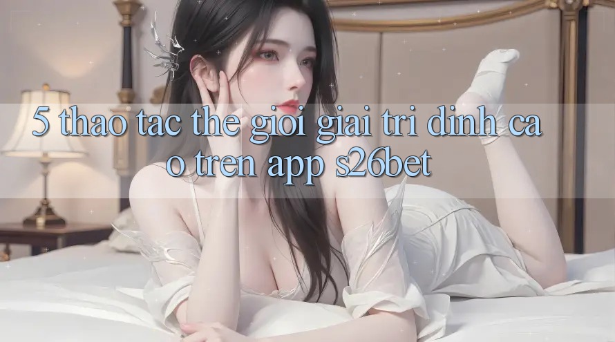 5. Thao tác Thế Giới Giải Trí Đỉnh Cao Trên App S26bet