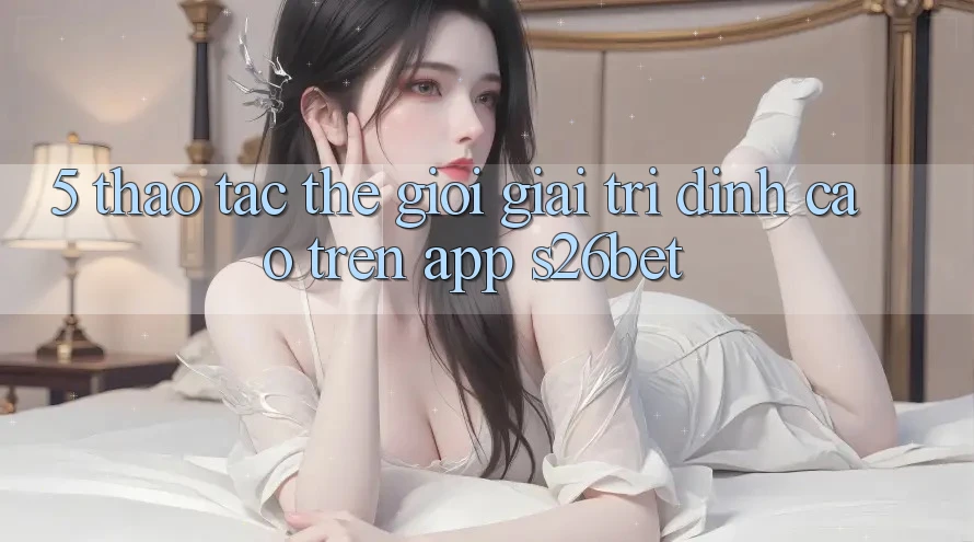5. Thao tác Thế Giới Giải Trí Đỉnh cao Trên App S26bet 5. Thao tác Thế Giới Giải Trí Đỉnh cao Trên App S26bet